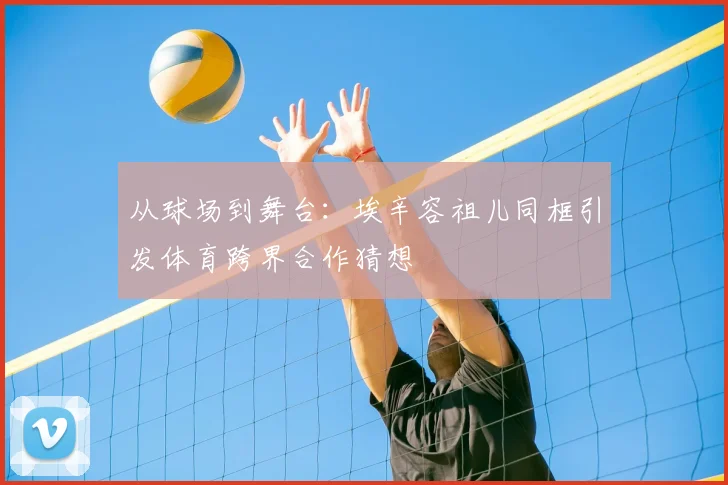 从球场到舞台：埃辛容祖儿同框引发体育跨界合作猜想