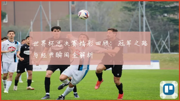 世界杯总决赛精彩回顾：冠军之路与经典瞬间全解析