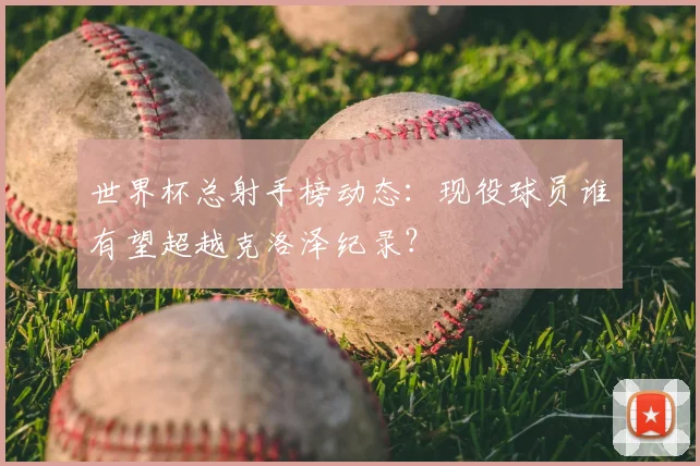 世界杯总射手榜动态：现役球员谁有望超越克洛泽纪录？