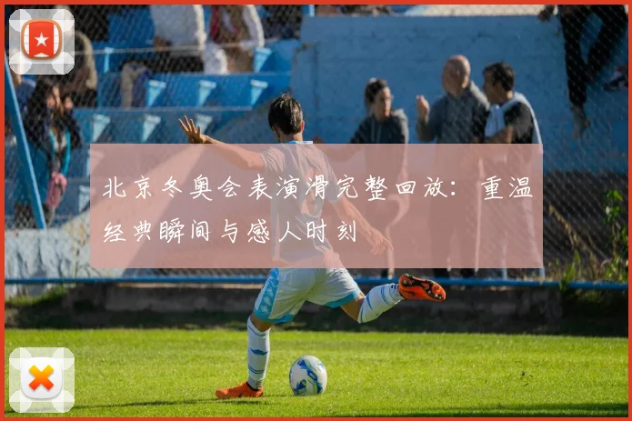 北京冬奥会表演滑完整回放：重温经典瞬间与感人时刻