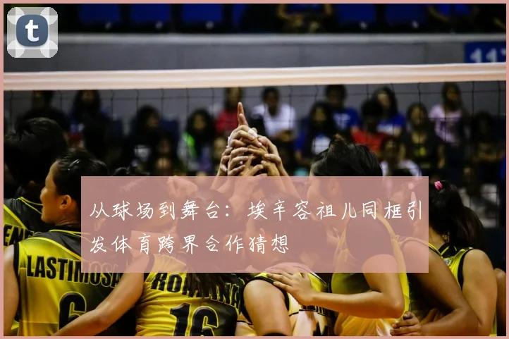 从球场到舞台：埃辛容祖儿同框引发体育跨界合作猜想