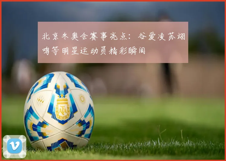 北京冬奥会赛事亮点：谷爱凌苏翊鸣等明星运动员精彩瞬间