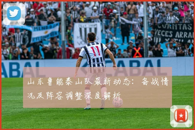 山东鲁能泰山队最新动态：备战情况及阵容调整深度解析