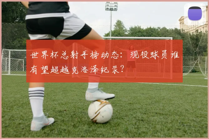 世界杯总射手榜动态：现役球员谁有望超越克洛泽纪录？