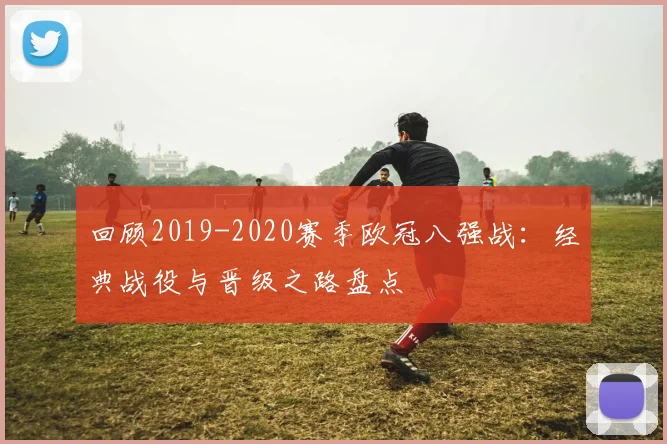 回顾2019-2020赛季欧冠八强战：经典战役与晋级之路盘点