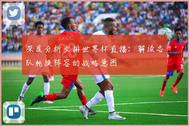 深度分析女排世界杯直播:解读各队轮换阵容的战略意图