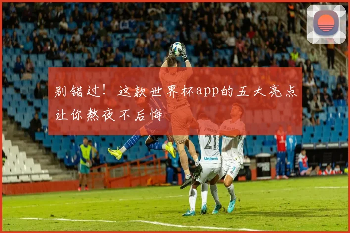 别错过!这款世界杯app的五大亮点让你熬夜不后悔