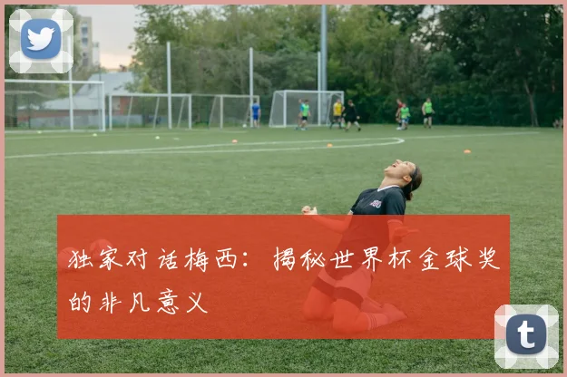 独家对话梅西:揭秘世界杯金球奖的非凡意义