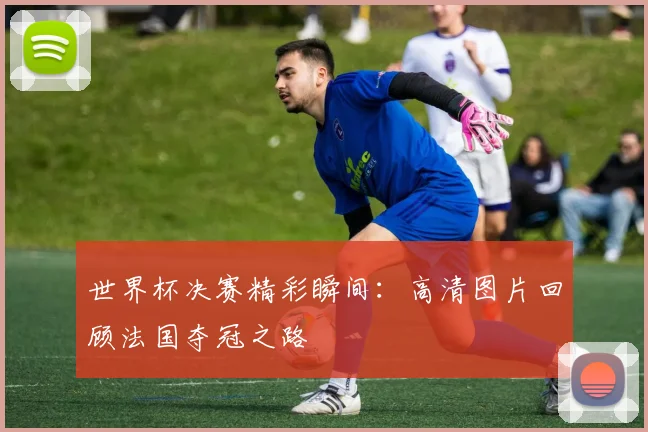 世界杯决赛精彩瞬间:高清图片回顾法国夺冠之路