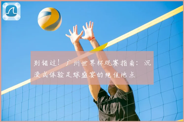 别错过!广州世界杯观赛指南:沉浸式体验足球盛宴的绝佳地点