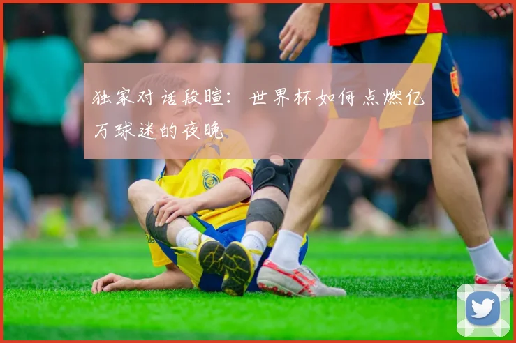 独家对话段暄:世界杯如何点燃亿万球迷的夜晚