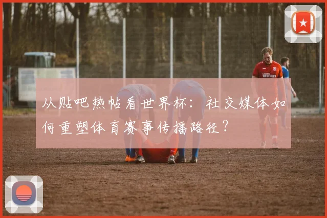 从贴吧热帖看世界杯：社交媒体如何重塑体育赛事传播路径？