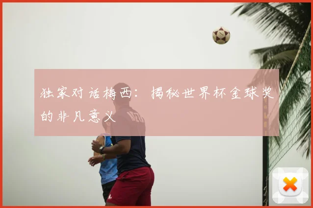 独家对话梅西:揭秘世界杯金球奖的非凡意义