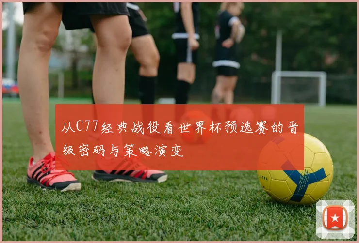 从C77经典战役看世界杯预选赛的晋级密码与策略演变
