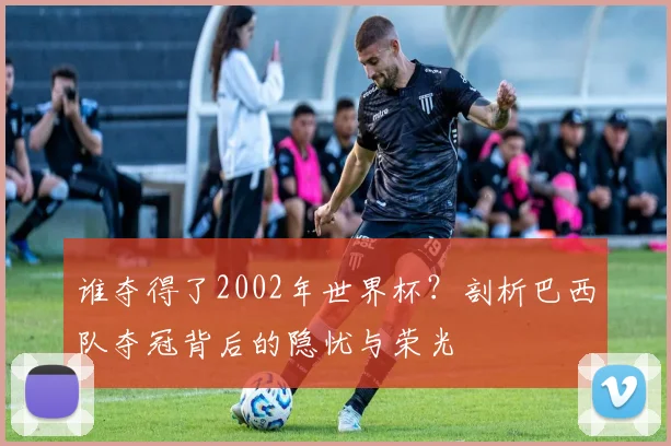 谁夺得了2002年世界杯？剖析巴西队夺冠背后的隐忧与荣光