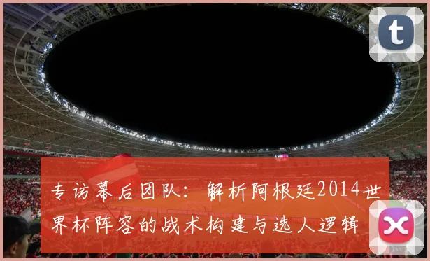 专访幕后团队：解析阿根廷2014世界杯阵容的战术构建与选人逻辑