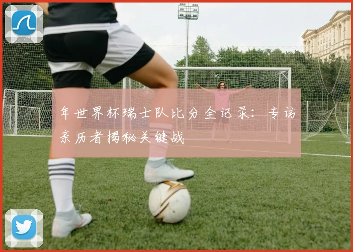 年世界杯瑞士队比分全记录：专访亲历者揭秘关键战