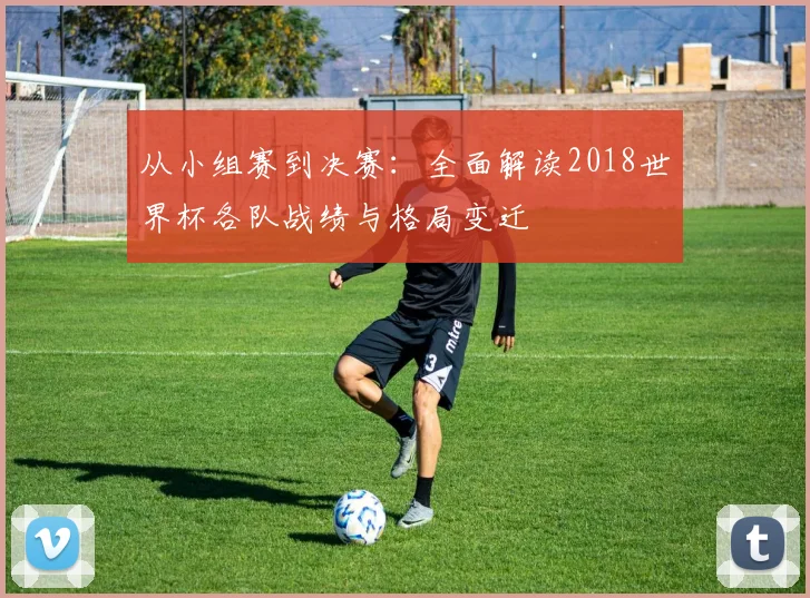 从小组赛到决赛：全面解读2018世界杯各队战绩与格局变迁