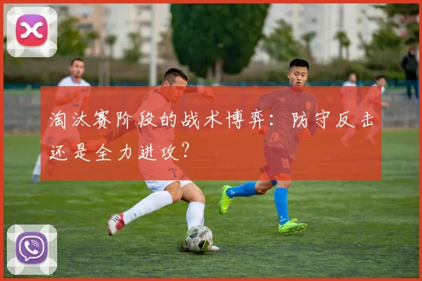 淘汰赛阶段的战术博弈：防守反击还是全力进攻？