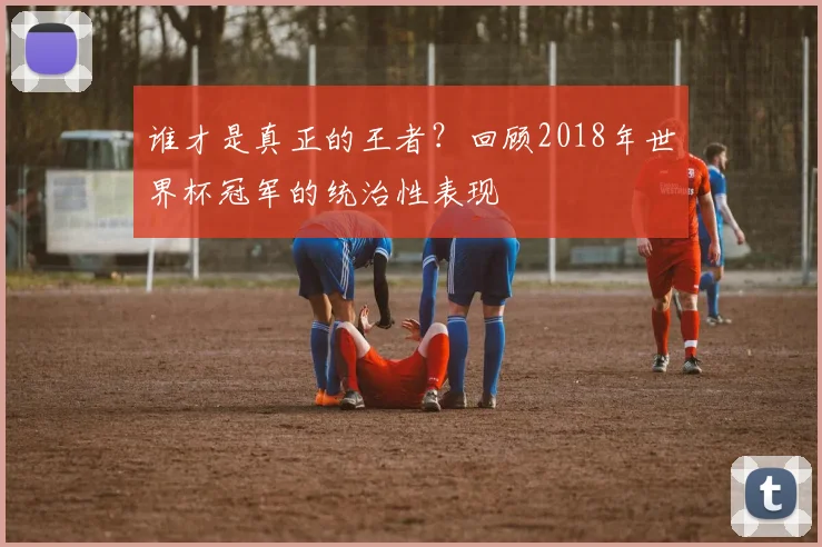 谁才是真正的王者？回顾2018年世界杯冠军的统治性表现