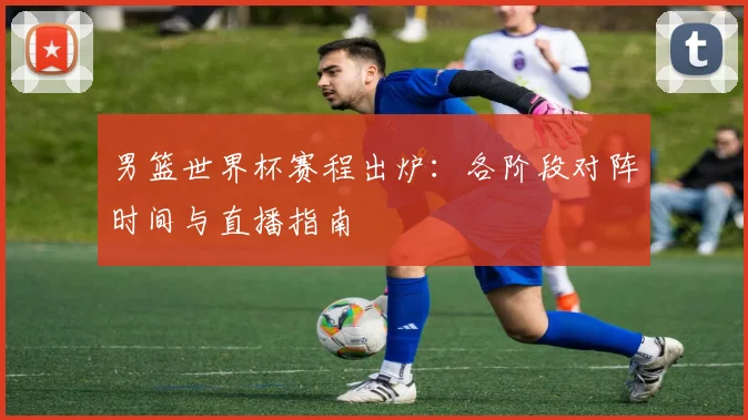 男篮世界杯赛程出炉：各阶段对阵时间与直播指南