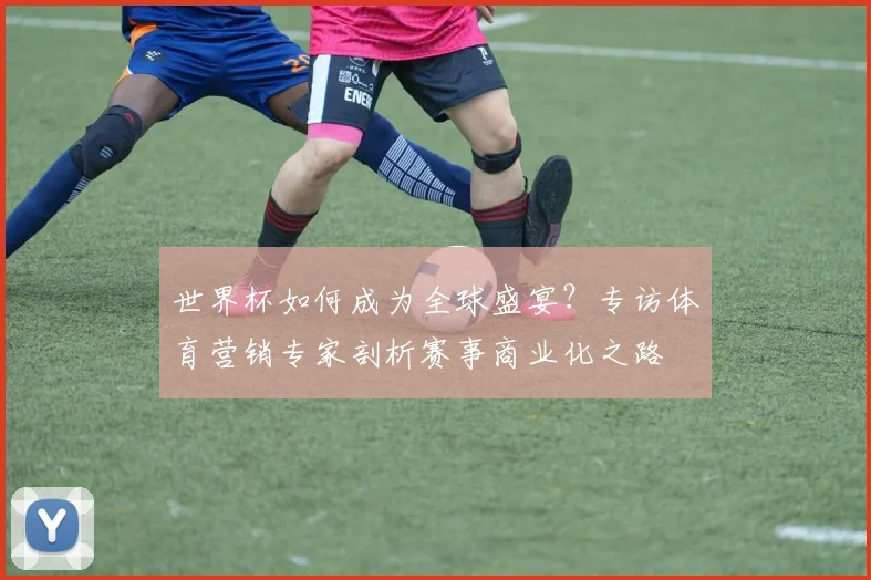 世界杯如何成为全球盛宴？专访体育营销专家剖析赛事商业化之路